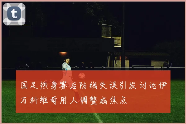 国足热身赛后防线失误引发讨论伊万科维奇用人调整成焦点