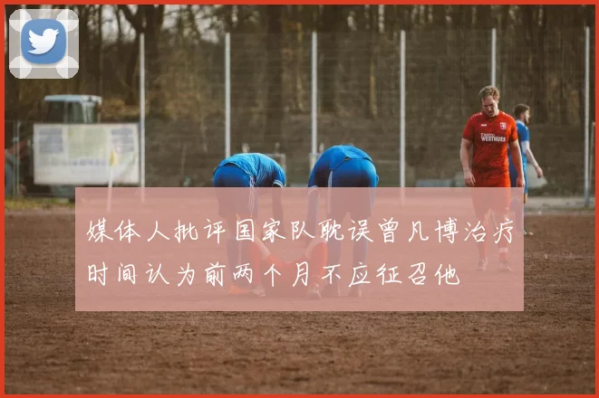 媒体人批评国家队耽误曾凡博治疗时间认为前两个月不应征召他